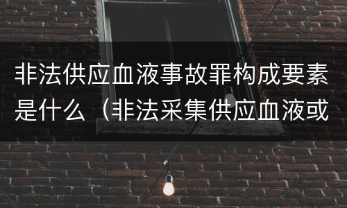 非法供应血液事故罪构成要素是什么（非法采集供应血液或者制作供应血液制品罪的刑事责任）