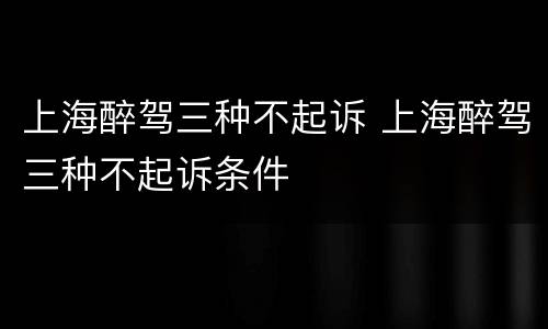 上海醉驾三种不起诉 上海醉驾三种不起诉条件