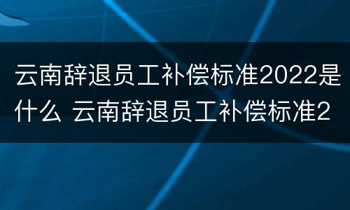 云南辞退员工补偿标准2022是什么 云南辞退员工补偿标准2022是什么时候发放