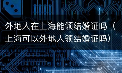 外地人在上海能领结婚证吗（上海可以外地人领结婚证吗）