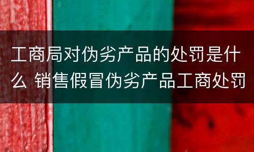 工商局对伪劣产品的处罚是什么 销售假冒伪劣产品工商处罚