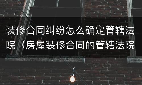 装修合同纠纷怎么确定管辖法院（房屋装修合同的管辖法院）
