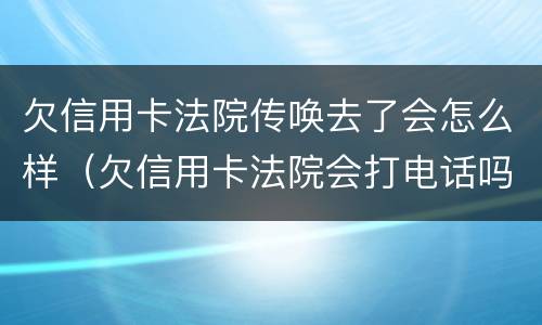 欠信用卡法院传唤去了会怎么样（欠信用卡法院会打电话吗）