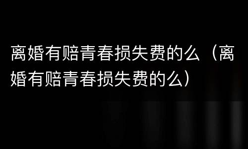 离婚有赔青春损失费的么（离婚有赔青春损失费的么）