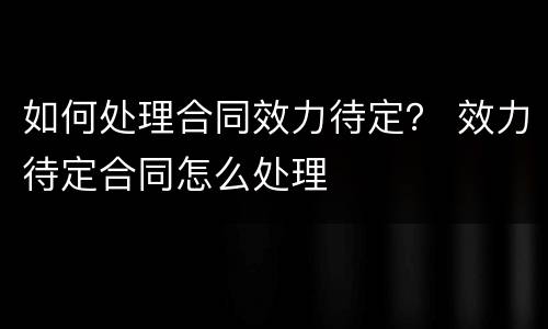 如何处理合同效力待定？ 效力待定合同怎么处理