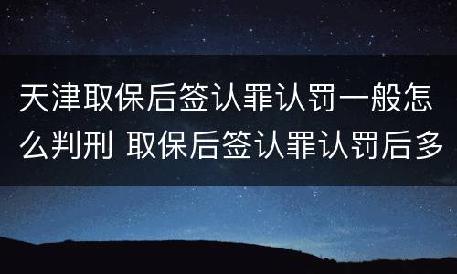 天津取保后签认罪认罚一般怎么判刑 取保后签认罪认罚后多久开庭