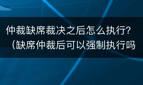 仲裁缺席裁决之后怎么执行？（缺席仲裁后可以强制执行吗）