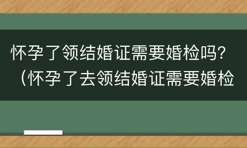 怀孕了领结婚证需要婚检吗？（怀孕了去领结婚证需要婚检吗）