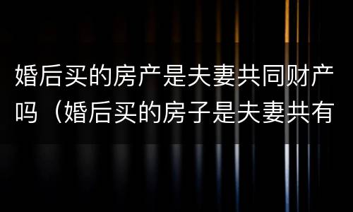 婚后买的房产是夫妻共同财产吗（婚后买的房子是夫妻共有的吗）