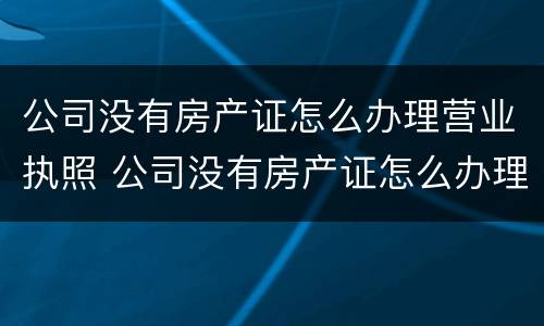 公司没有房产证怎么办理营业执照 公司没有房产证怎么办理营业执照业务