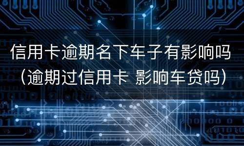 信用卡逾期名下车子有影响吗（逾期过信用卡 影响车贷吗）