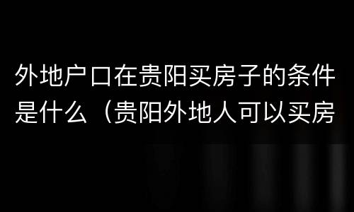 外地户口在贵阳买房子的条件是什么（贵阳外地人可以买房吗）