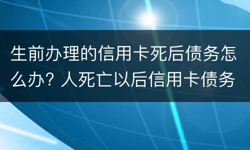 生前办理的信用卡死后债务怎么办? 人死亡以后信用卡债务谁还
