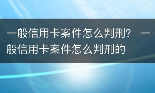 一般信用卡案件怎么判刑？ 一般信用卡案件怎么判刑的