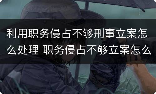 利用职务侵占不够刑事立案怎么处理 职务侵占不够立案怎么办
