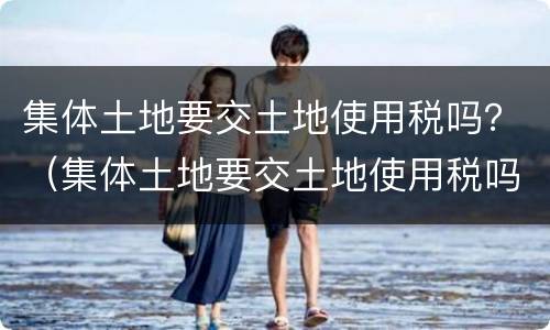 集体土地要交土地使用税吗？（集体土地要交土地使用税吗现在）