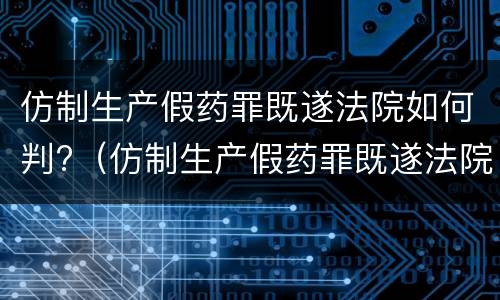 仿制生产假药罪既遂法院如何判?（仿制生产假药罪既遂法院如何判定）