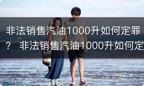 非法销售汽油1000升如何定罪？ 非法销售汽油1000升如何定罪