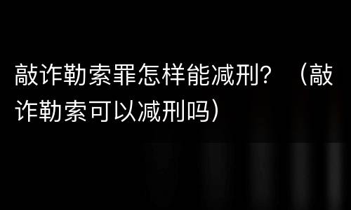 敲诈勒索罪怎样能减刑？（敲诈勒索可以减刑吗）