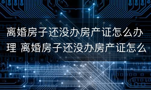 离婚房子还没办房产证怎么办理 离婚房子还没办房产证怎么办理过户手续