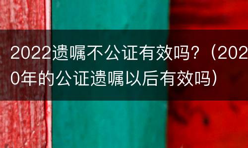 2022遗嘱不公证有效吗?（2020年的公证遗嘱以后有效吗）