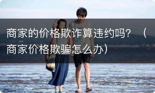 商家的价格欺诈算违约吗？（商家价格欺骗怎么办）