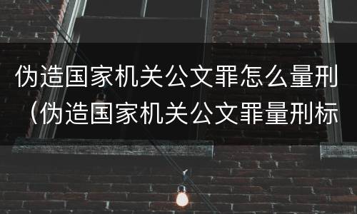 伪造国家机关公文罪怎么量刑（伪造国家机关公文罪量刑标准最新文件数量要求）