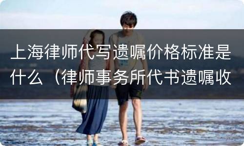 上海律师代写遗嘱价格标准是什么（律师事务所代书遗嘱收费）