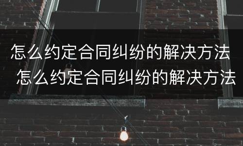 怎么约定合同纠纷的解决方法 怎么约定合同纠纷的解决方法有哪些