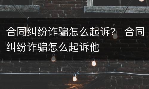 合同纠纷诈骗怎么起诉？ 合同纠纷诈骗怎么起诉他