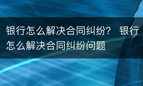 银行怎么解决合同纠纷？ 银行怎么解决合同纠纷问题