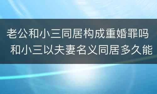 老公和小三同居构成重婚罪吗 和小三以夫妻名义同居多久能够成重婚罪