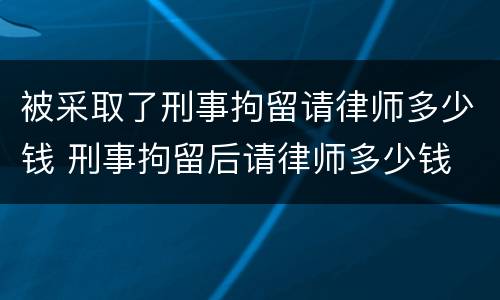 被采取了刑事拘留请律师多少钱 刑事拘留后请律师多少钱