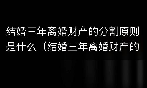 结婚三年离婚财产的分割原则是什么（结婚三年离婚财产的分割原则是什么法律）