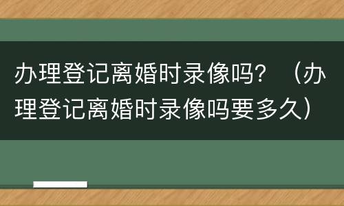 办理登记离婚时录像吗？（办理登记离婚时录像吗要多久）