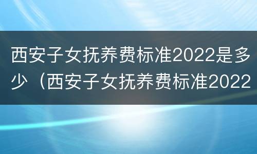 西安子女抚养费标准2022是多少（西安子女抚养费标准2022是多少呢）
