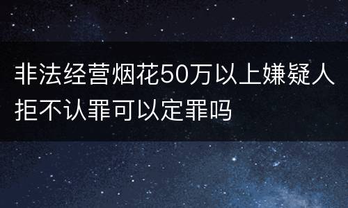 非法经营烟花50万以上嫌疑人拒不认罪可以定罪吗
