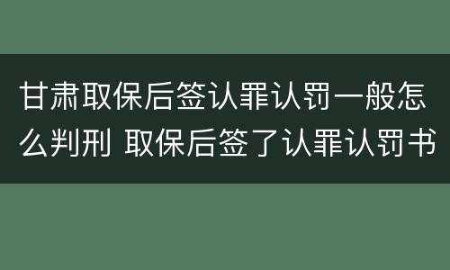甘肃取保后签认罪认罚一般怎么判刑 取保后签了认罪认罚书多久判刑