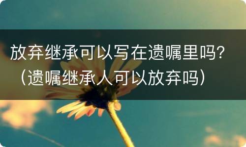 放弃继承可以写在遗嘱里吗？（遗嘱继承人可以放弃吗）