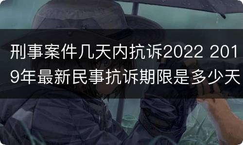 刑事案件几天内抗诉2022 2019年最新民事抗诉期限是多少天