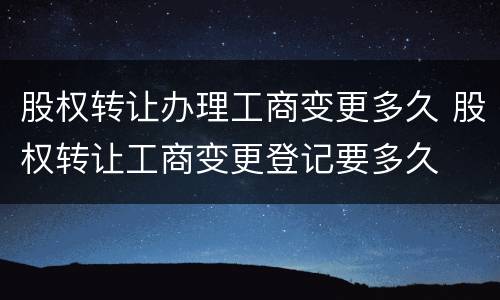 股权转让办理工商变更多久 股权转让工商变更登记要多久