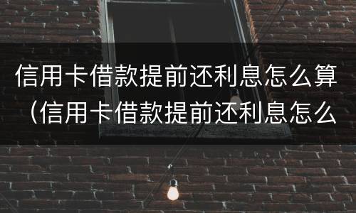 信用卡借款提前还利息怎么算（信用卡借款提前还利息怎么算的）