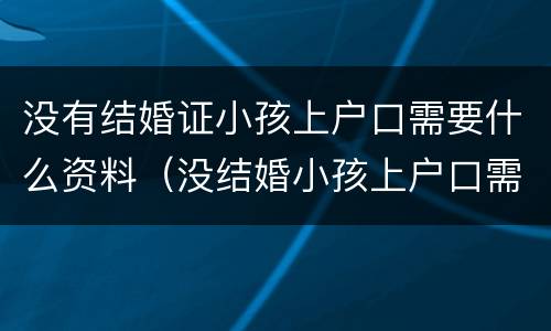 没有结婚证小孩上户口需要什么资料（没结婚小孩上户口需要什么证件）