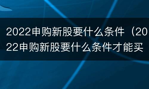 2022申购新股要什么条件（2022申购新股要什么条件才能买）