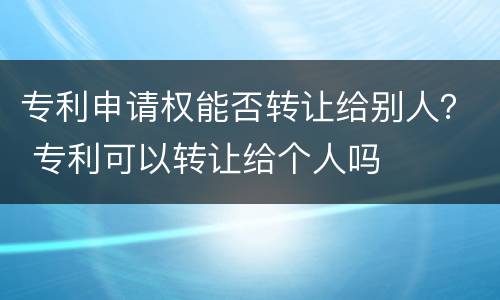 专利申请权能否转让给别人？ 专利可以转让给个人吗