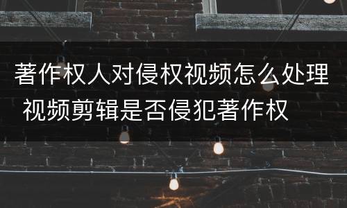 著作权人对侵权视频怎么处理 视频剪辑是否侵犯著作权