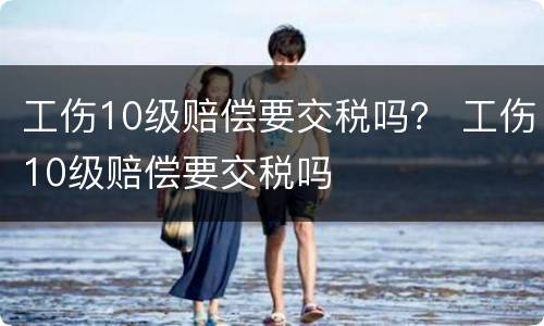 工伤10级赔偿要交税吗？ 工伤10级赔偿要交税吗