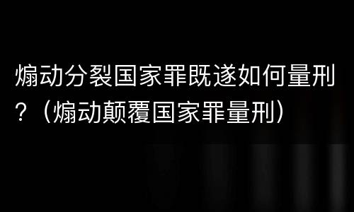煽动分裂国家罪既遂如何量刑?（煽动颠覆国家罪量刑）