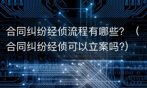 合同纠纷经侦流程有哪些？（合同纠纷经侦可以立案吗?）