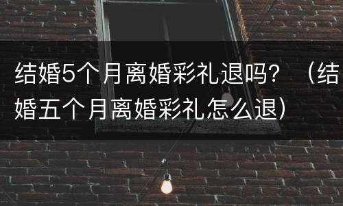 结婚5个月离婚彩礼退吗？（结婚五个月离婚彩礼怎么退）